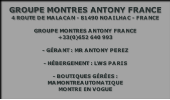 Groupe montres antony france
4 route de malacan - 81490 Noailhac - France

Groupe montres antony france
+33(0)652 640 993

- gérant : Mr Antony perez

- Hébergement : LWS Paris

- boutiques gérées : 
Mamontreautomatique
Montre en vogue